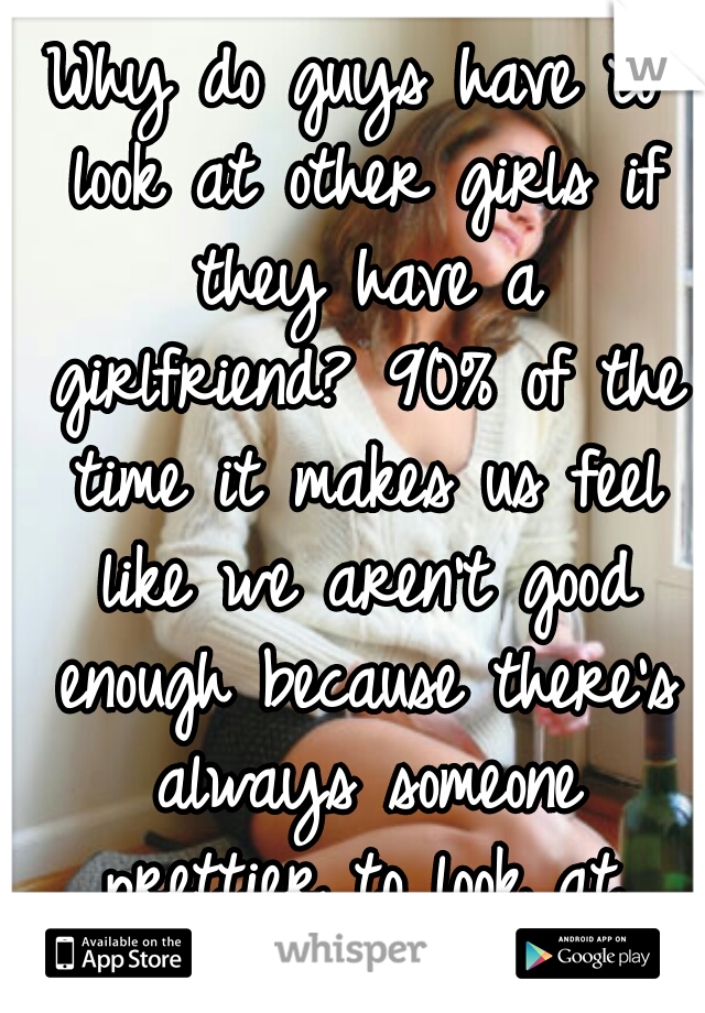 Why do guys have to look at other girls if they have a girlfriend? 90% of the time it makes us feel like we aren't good enough because there's always someone prettier to look at.