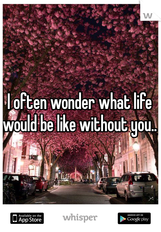 I often wonder what life would be like without you..