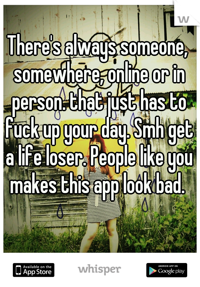 There's always someone, somewhere, online or in person. that just has to fuck up your day. Smh get a life loser. People like you makes this app look bad. 