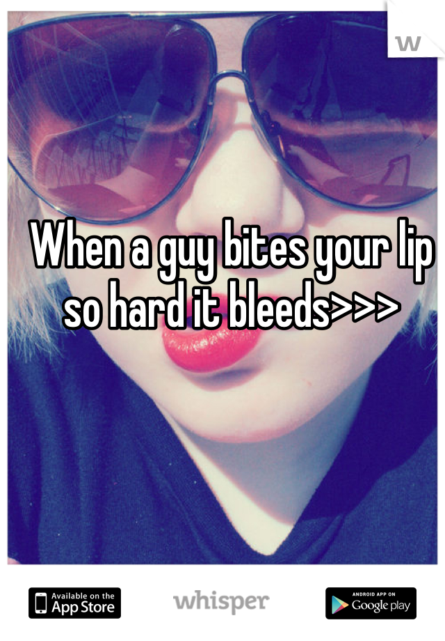 When a guy bites your lip so hard it bleeds>>>