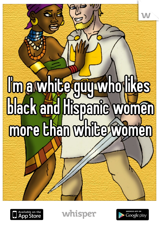 I'm a white guy who likes black and Hispanic women more than white women