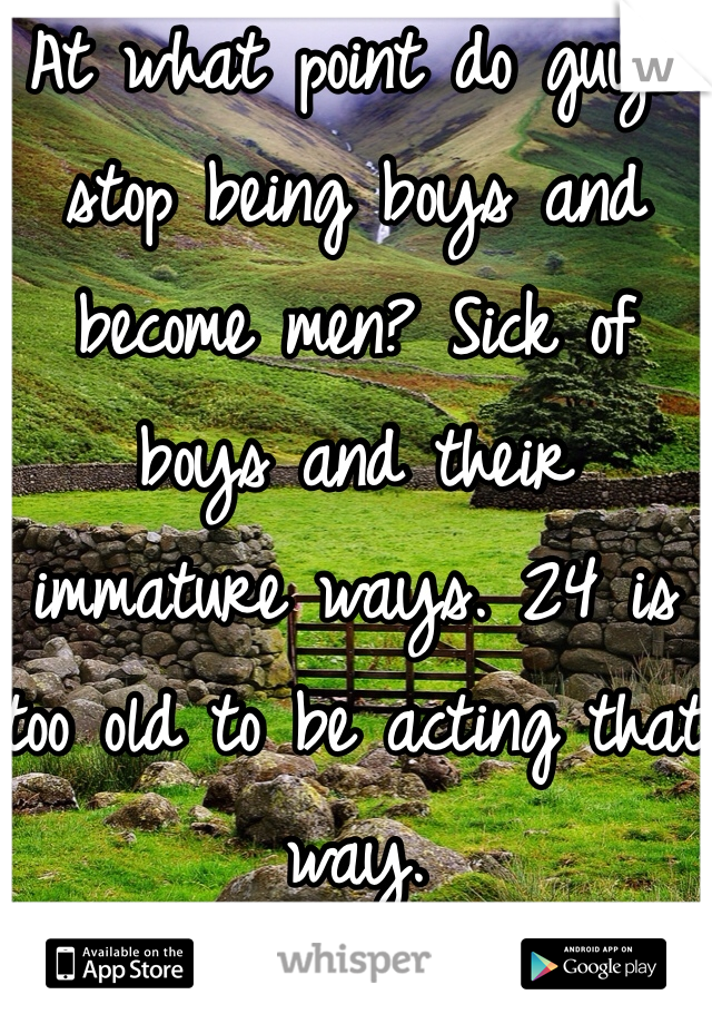 At what point do guys stop being boys and become men? Sick of boys and their immature ways. 24 is too old to be acting that way. 