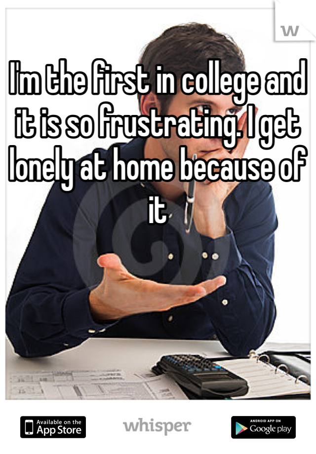 I'm the first in college and it is so frustrating. I get lonely at home because of it