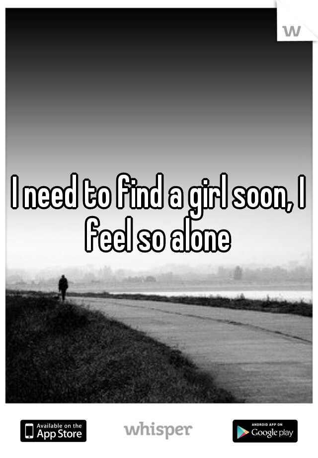 I need to find a girl soon, I feel so alone 
