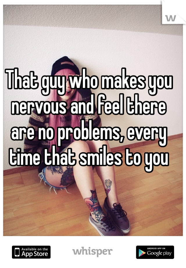That guy who makes you nervous and feel there are no problems, every time that smiles to you
