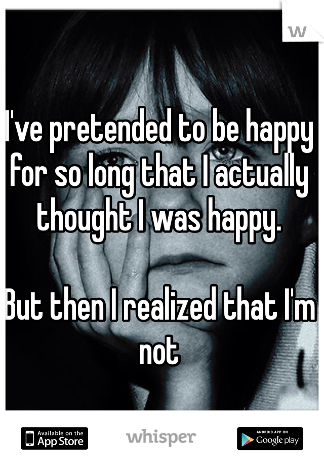 I've pretended to be happy for so long that I actually thought I was happy. 

But then I realized that I'm not
