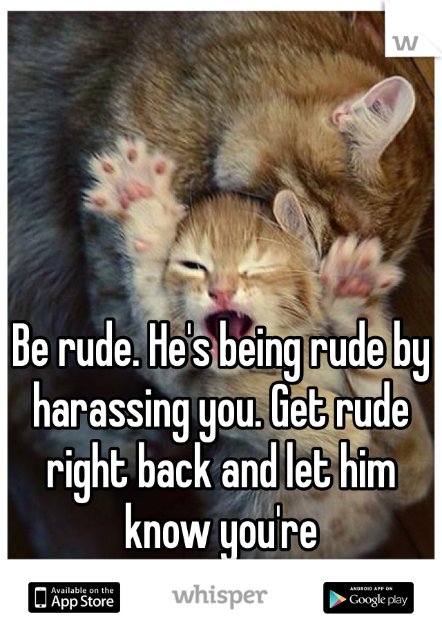 Be rude. He's being rude by harassing you. Get rude right back and let him know you're uncomfortable. 