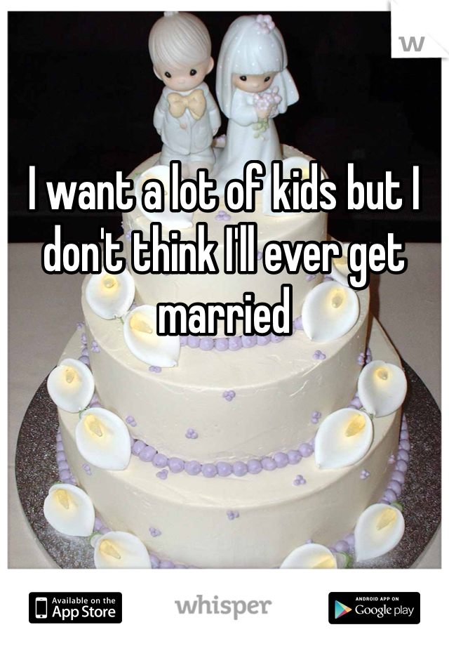 I want a lot of kids but I don't think I'll ever get married