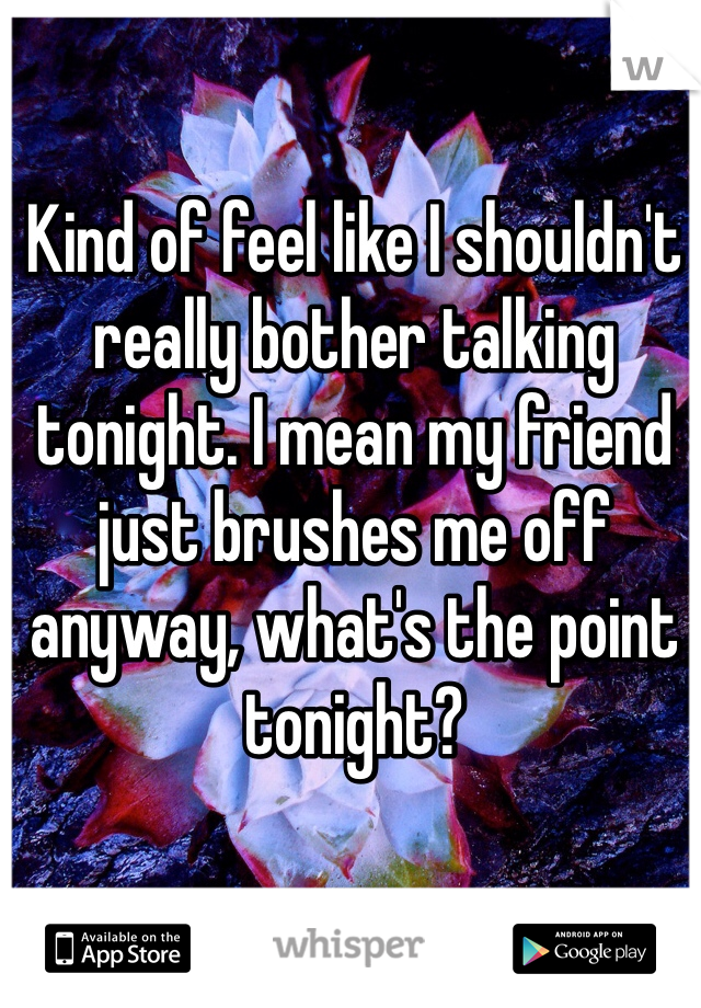 Kind of feel like I shouldn't really bother talking tonight. I mean my friend just brushes me off anyway, what's the point tonight?