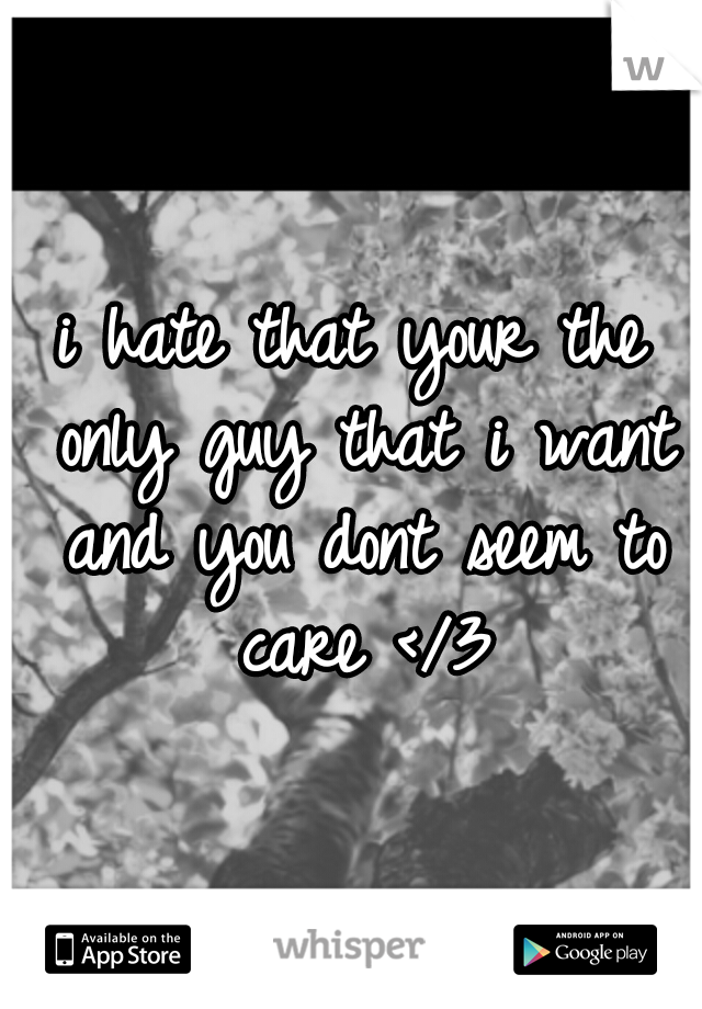 i hate that your the only guy that i want and you dont seem to care </3