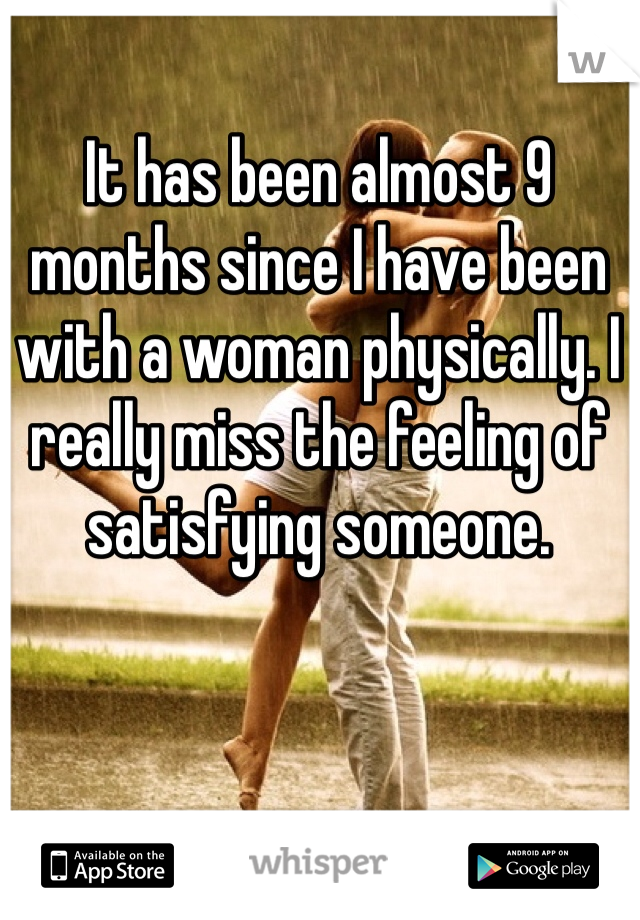 It has been almost 9 months since I have been with a woman physically. I really miss the feeling of satisfying someone. 