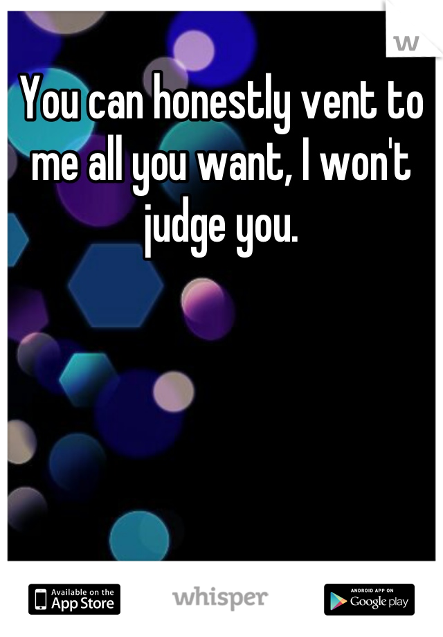 You can honestly vent to me all you want, I won't judge you.