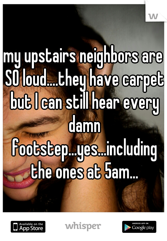 my upstairs neighbors are SO loud....they have carpet but I can still hear every damn footstep...yes...including the ones at 5am...