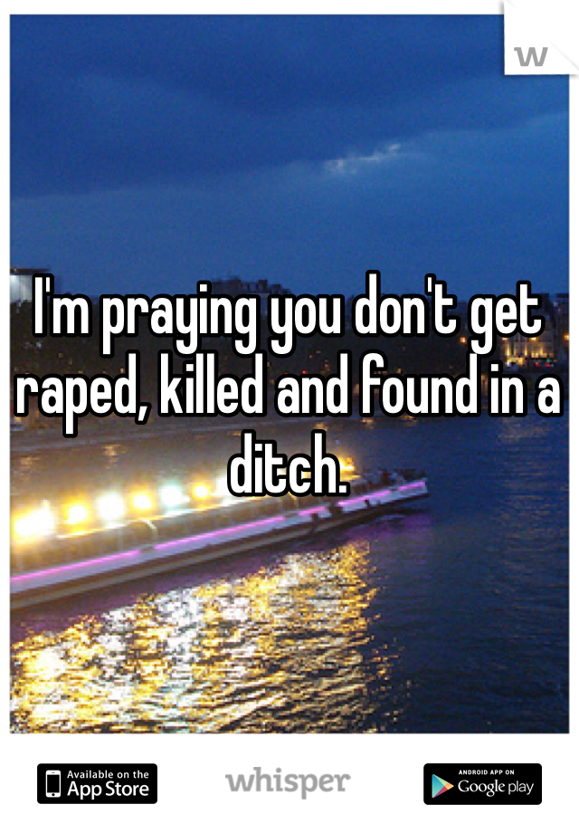 I'm praying you don't get raped, killed and found in a ditch. 

