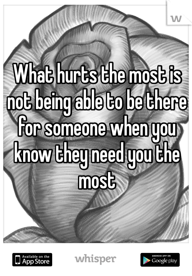 What hurts the most is not being able to be there for someone when you know they need you the most