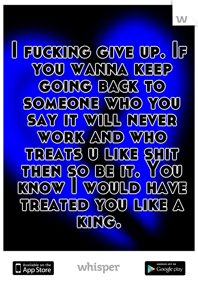 I fucking give up. If you wanna keep going back to someone who you say it will never work and who treats u like shit then so be it. You know I would have treated you like a king. 