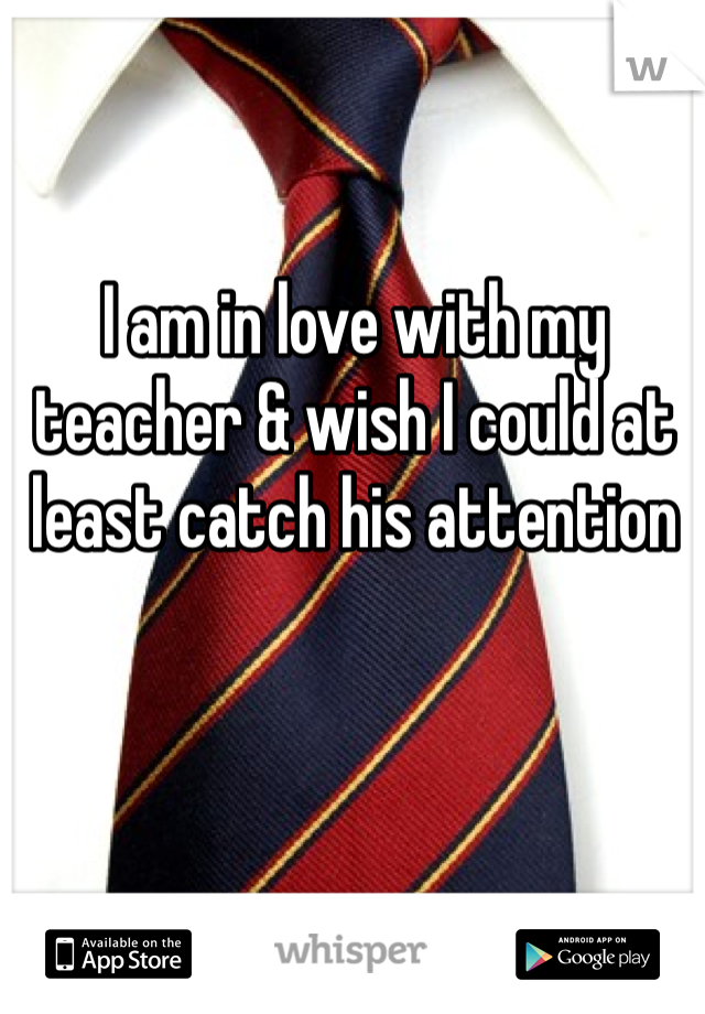 I am in love with my teacher & wish I could at least catch his attention