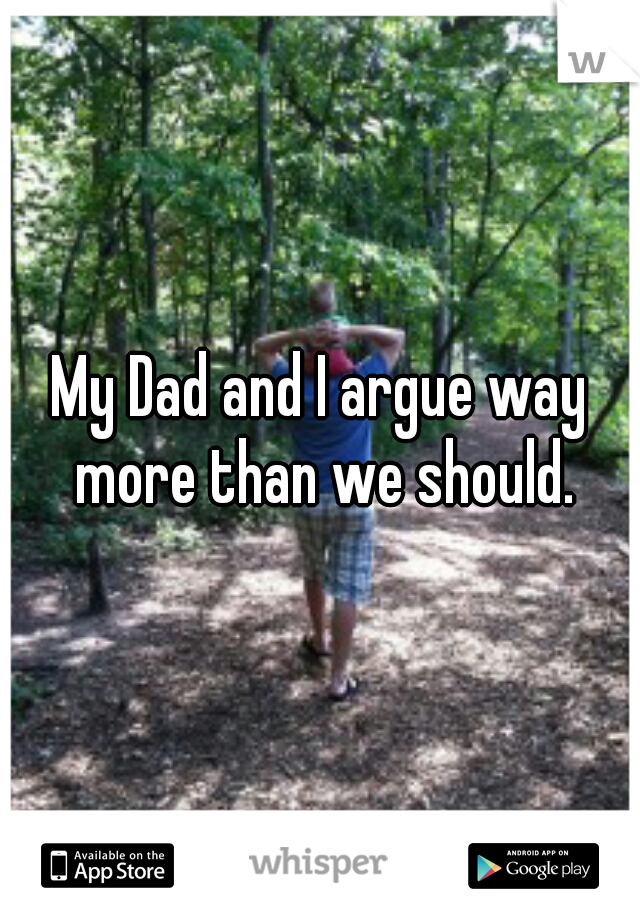 My Dad and I argue way more than we should.