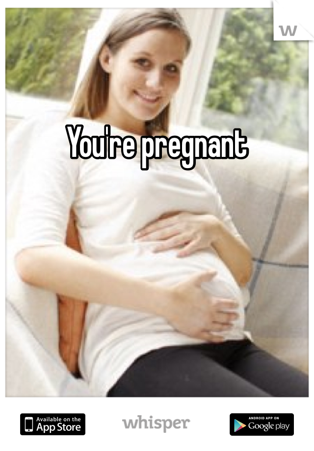 You're pregnant
