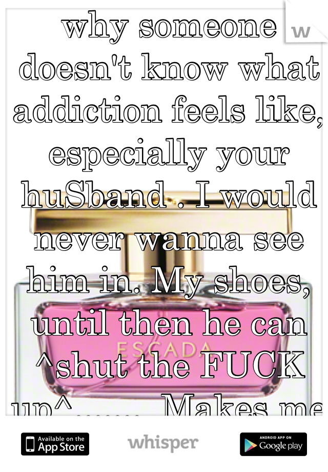 why someone doesn't know what addiction feels like, especially your huSband . I would never wanna see him in. My shoes, until then he can ^shut the FUCK up^.......  Makes me feel low , but hey I  LOVE my ADDERALL ($?,!!$&&?;(:, hey at least I'm clean from hard bull for 6 years! Why does the person I'm with do this????????? He thinks I'm garbage !!!!! Legit script!!!! Got any??$$$$$ lol