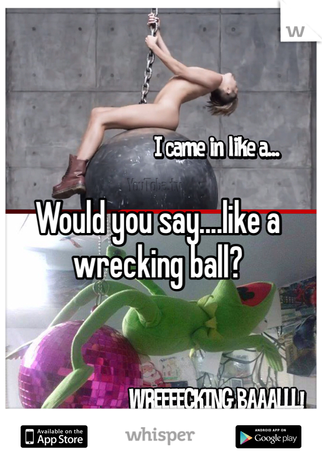 Would you say....like a wrecking ball?
