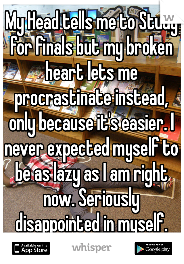 My Head tells me to Study for finals but my broken heart lets me procrastinate instead, only because it's easier. I never expected myself to be as lazy as I am right now. Seriously disappointed in myself.