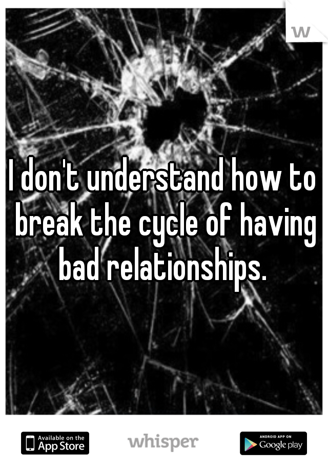 I don't understand how to break the cycle of having bad relationships. 