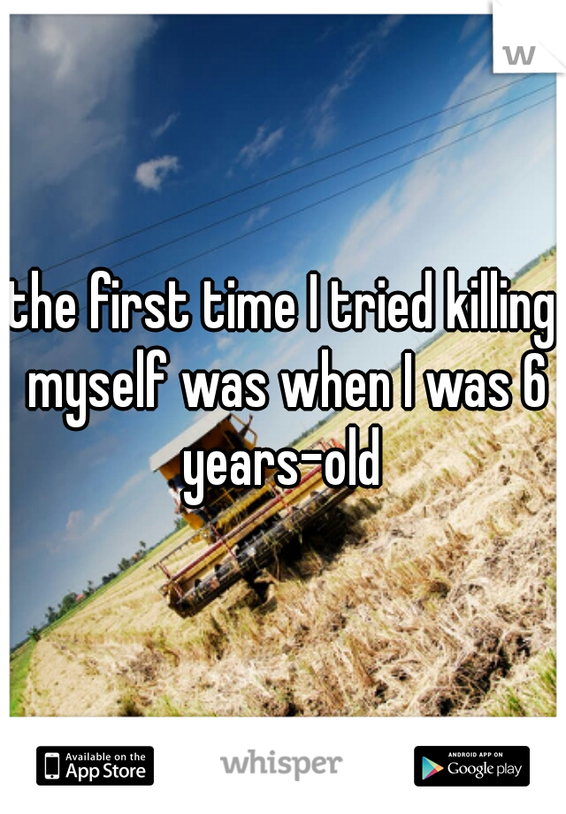 the first time I tried killing myself was when I was 6 years-old 