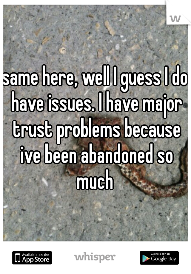 same here, well I guess I do have issues. I have major trust problems because ive been abandoned so much 