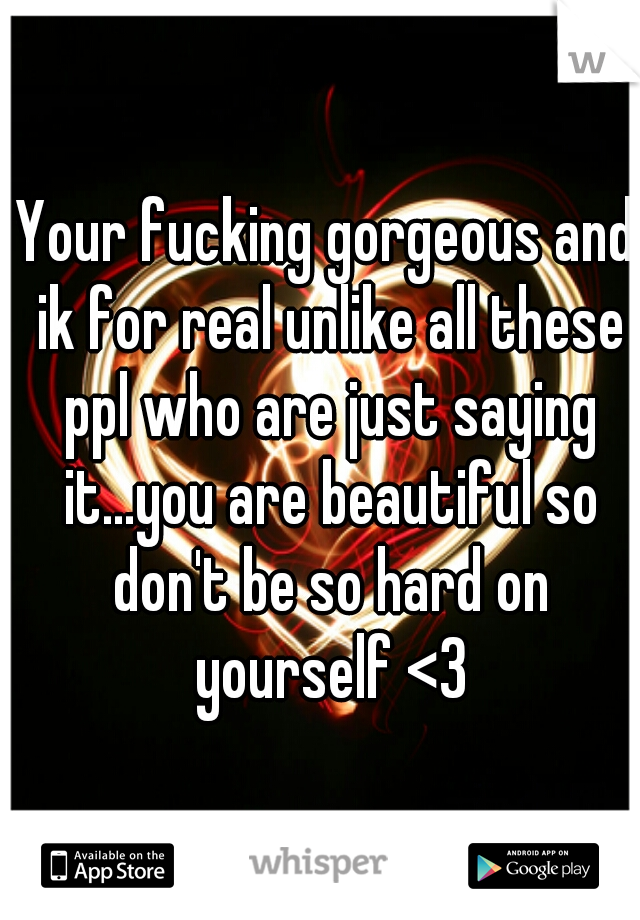 Your fucking gorgeous and ik for real unlike all these ppl who are just saying it...you are beautiful so don't be so hard on yourself <3