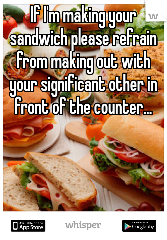 If I'm making your sandwich please refrain from making out with your significant other in front of the counter...