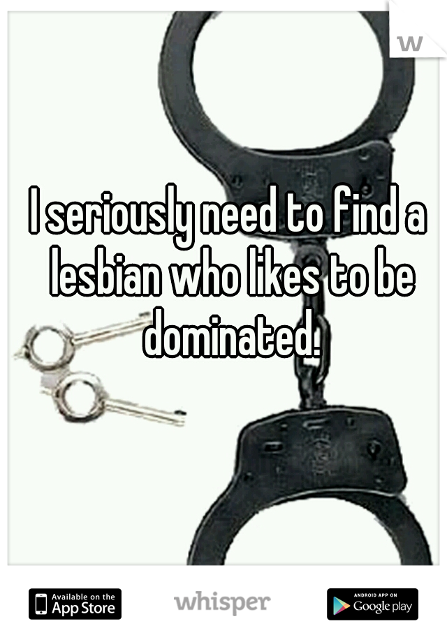 I seriously need to find a lesbian who likes to be dominated.