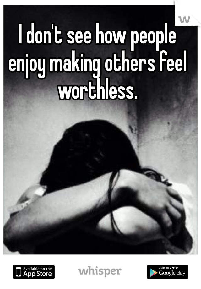I don't see how people enjoy making others feel worthless.