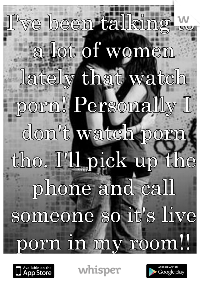 I've been talking to a lot of women lately that watch porn! Personally I don't watch porn tho. I'll pick up the phone and call someone so it's live porn in my room!! WOOP WOOP!!!!