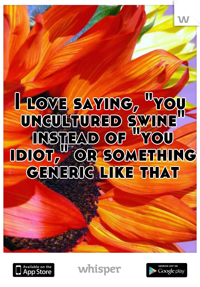 I love saying, "you uncultured swine" instead of "you idiot," or something generic like that
