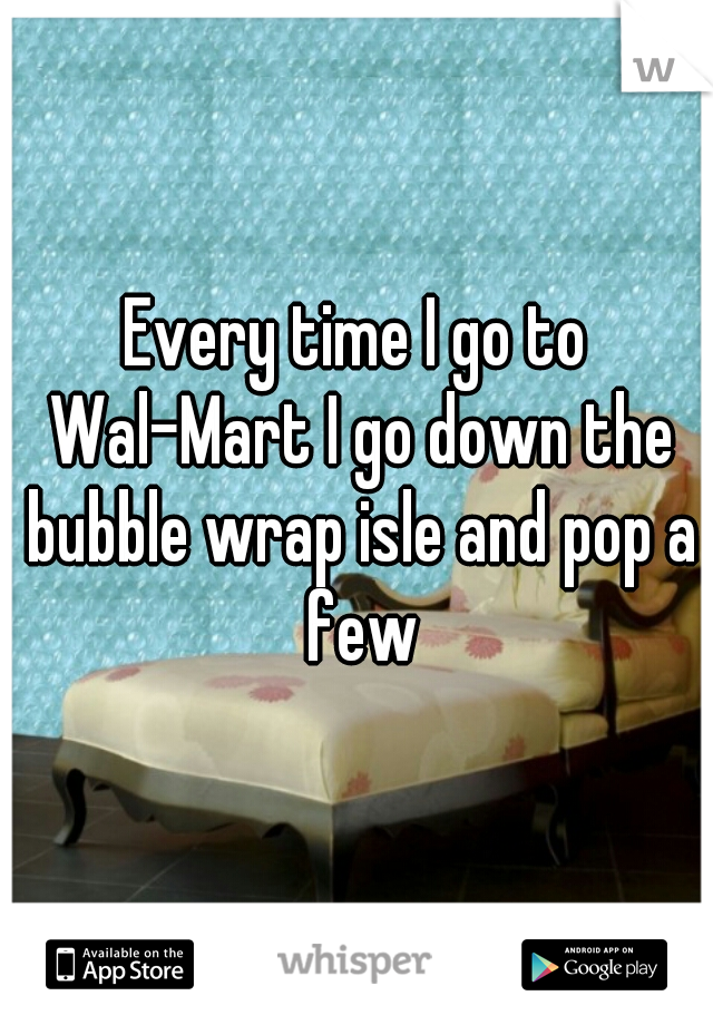 Every time I go to Wal-Mart I go down the bubble wrap isle and pop a few