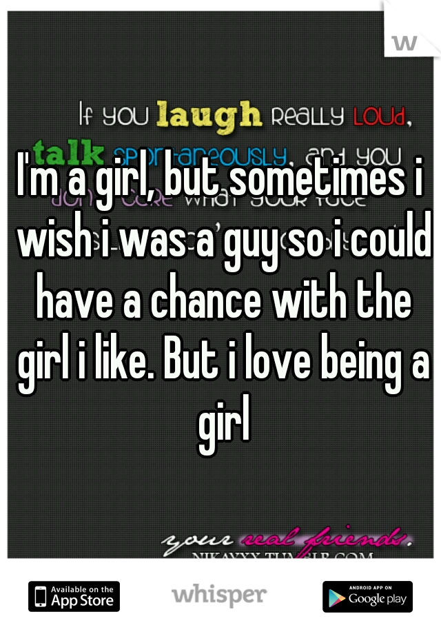 I'm a girl, but sometimes i wish i was a guy so i could have a chance with the girl i like. But i love being a girl