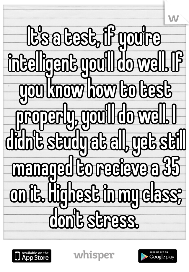 It's a test, if you're intelligent you'll do well. If you know how to test properly, you'll do well. I didn't study at all, yet still managed to recieve a 35 on it. Highest in my class; don't stress. 