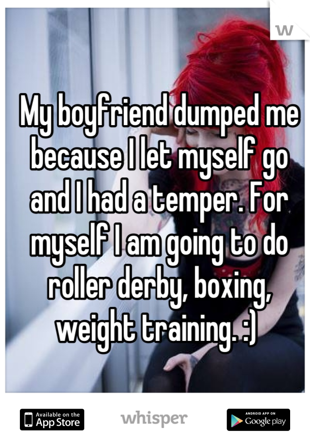 My boyfriend dumped me because I let myself go and I had a temper. For myself I am going to do roller derby, boxing, weight training. :) 