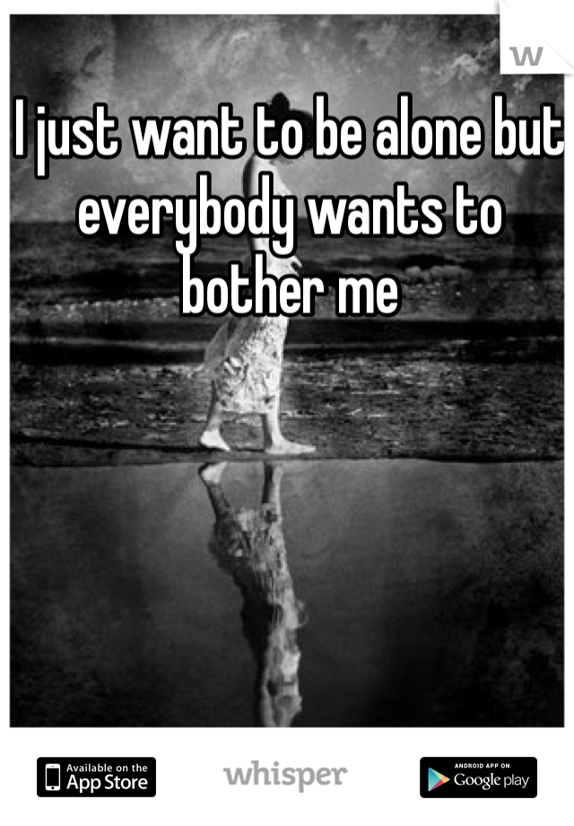 I just want to be alone but everybody wants to bother me 