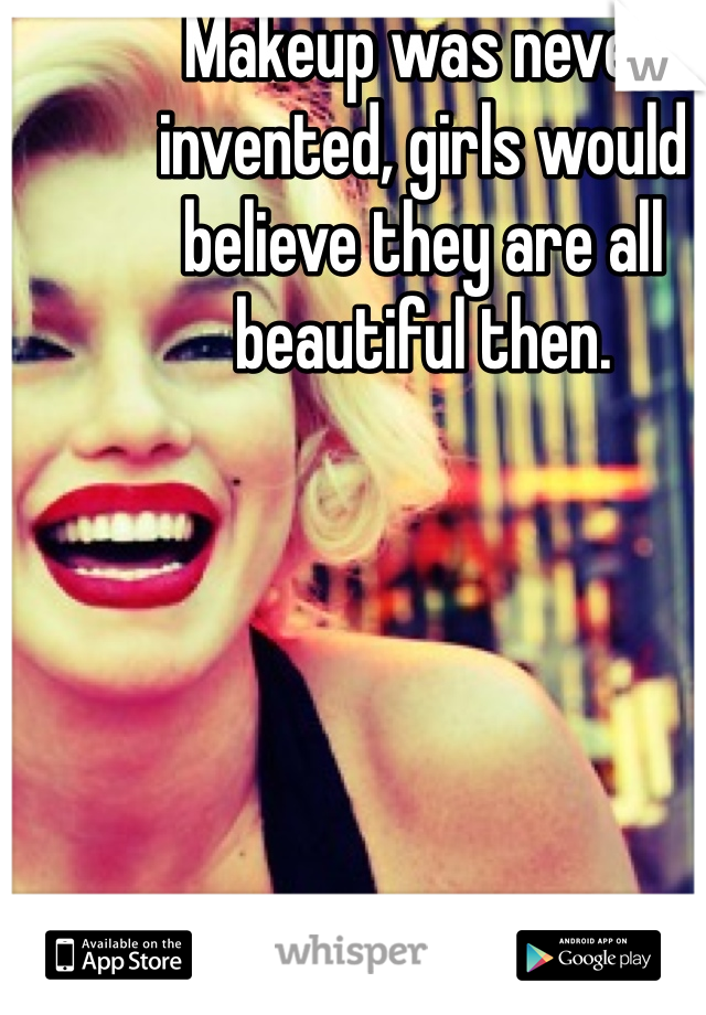 Makeup was never invented, girls would believe they are all beautiful then. 