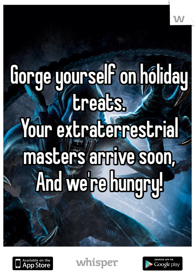Gorge yourself on holiday treats.
Your extraterrestrial masters arrive soon,
And we're hungry!