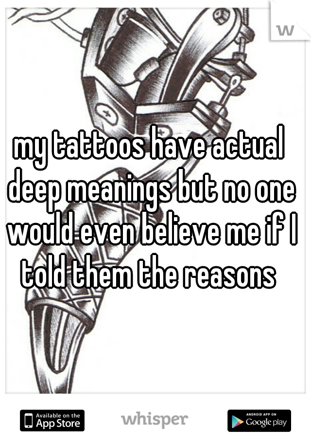my tattoos have actual deep meanings but no one would even believe me if I told them the reasons 
