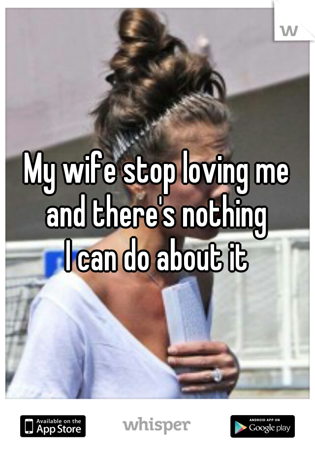 My wife stop loving me
 and there's nothing 
I can do about it