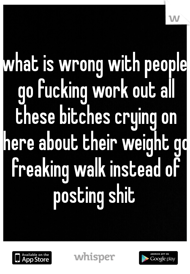 what is wrong with people go fucking work out all these bitches crying on here about their weight go freaking walk instead of posting shit 