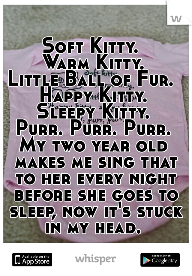 Soft Kitty. 
Warm Kitty.
Little Ball of Fur. 
Happy Kitty.
Sleepy Kitty.
Purr. Purr. Purr.
 
My two year old makes me sing that to her every night before she goes to sleep, now it's stuck in my head. 