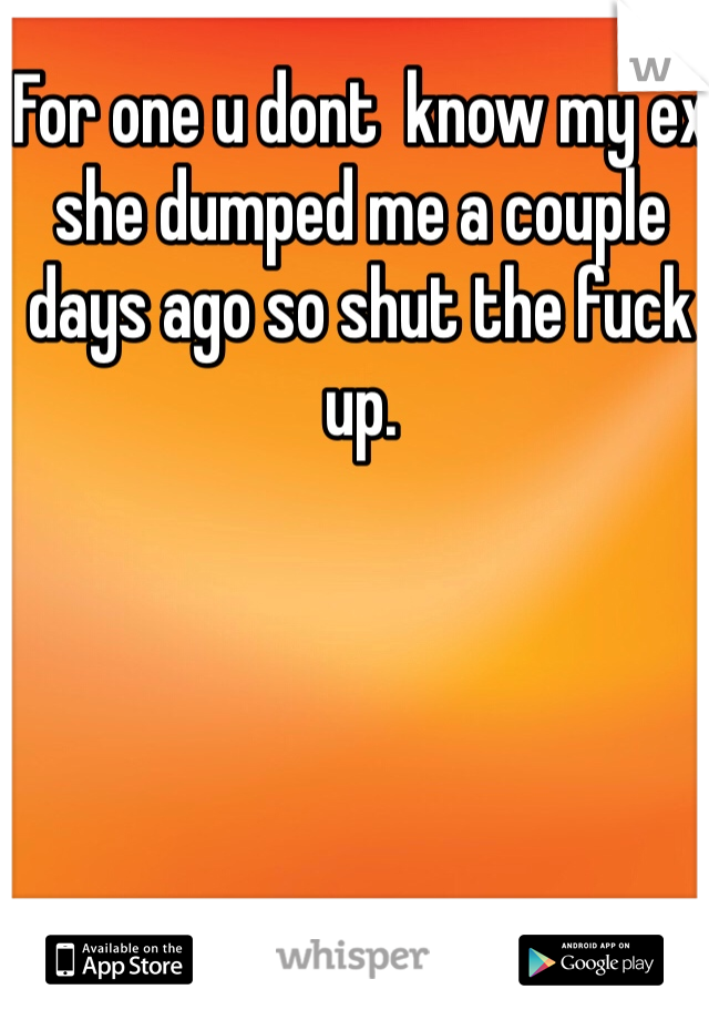 For one u dont  know my ex she dumped me a couple days ago so shut the fuck up. 