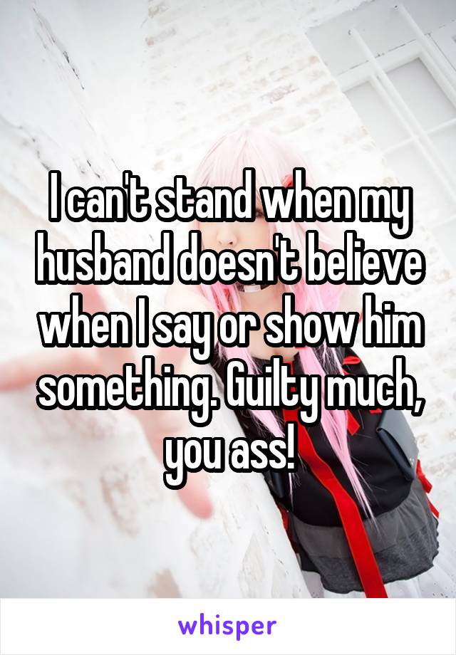 I can't stand when my husband doesn't believe when I say or show him something. Guilty much, you ass!