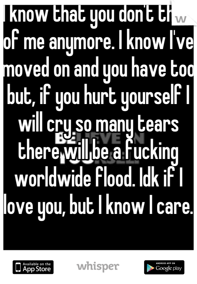 I know that you don't think of me anymore. I know I've moved on and you have too but, if you hurt yourself I will cry so many tears there will be a fucking worldwide flood. Idk if I love you, but I know I care. 