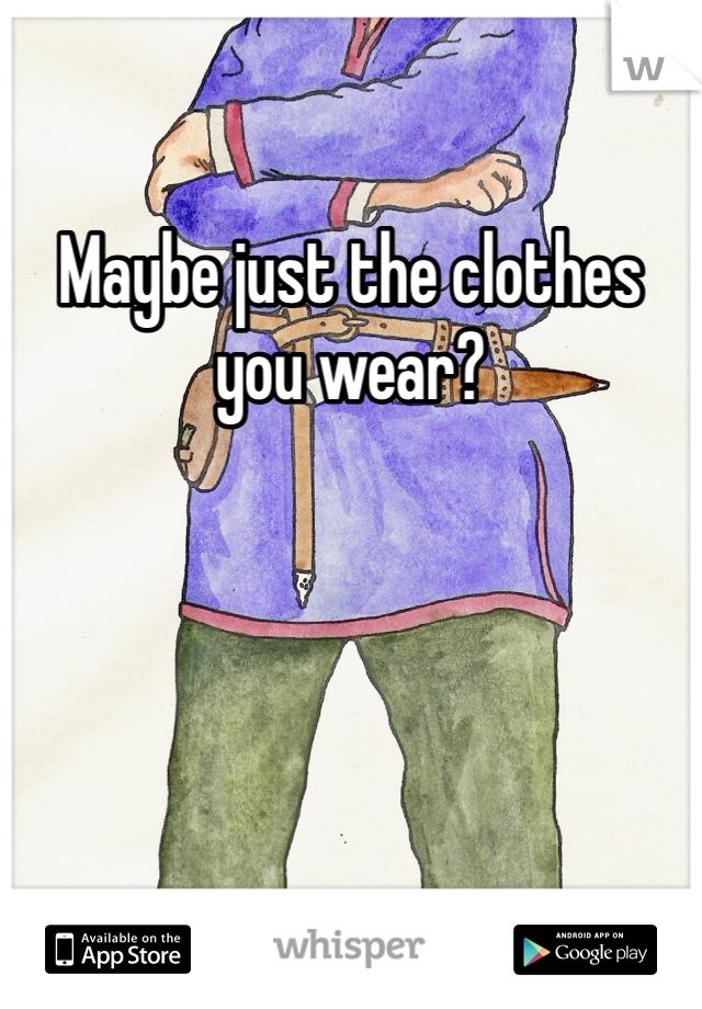 Maybe just the clothes you wear?